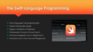 The Swift Language Programming
 Nova linguagem de programação;
 Desenvolvida pela Apple;
 Segura, Moderna e Poderosa;
 Frameworks Cocoa e Cocoa Touch;
 Funciona integrado com o Objective-C;
 Funciona com o novo recurso Playground.
 