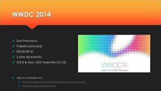 WWDC 2014
 San Francisco;
 Palestra principal;
 02/06/2014;
 5 dias de evento;
 iOS 8 & Mac OSX Yosemite (10.10).
 Veja as novidades em:
 http://www.macrumors.com/2014/06/02/apple-announces-ios-8/
 http://www.macmagazine.com.br
 