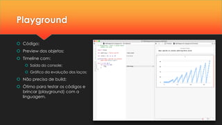 Playground
 Código;
 Preview dos objetos;
 Timeline com:
 Saída do console;
 Gráfico da evolução dos laços;
 Não precisa de build;
 Ótimo para testar os códigos e
brincar (playground) com a
linguagem.
 