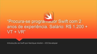 “Procura-se programador Swift com 2
anos de experiência. Salário: R$ 1.200 +
VT + VR”
Introdução ao Swift por Henrique Morbin – iOS Developer
 