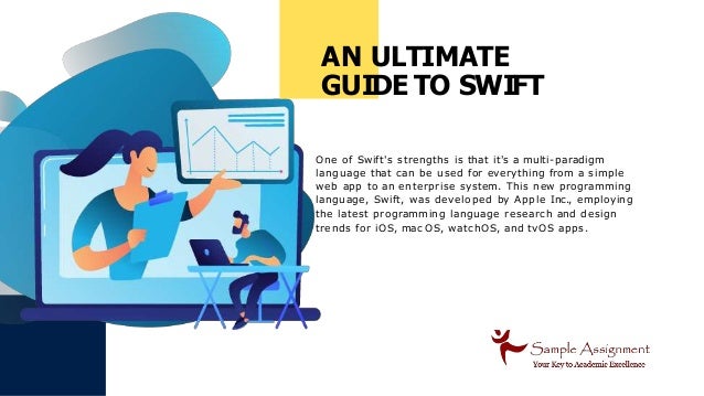 AN ULTIMATE
GUIDE TO SWIFT
One of Swift's strengths is that it's a multi-paradigm
language that can be used for everything from a simple
web app to an enterprise system. This new programming
language, Swift, was developed by Apple Inc., employing
the latest programming language research and design
trends for iOS, mac OS, watc hOS, and tvOS apps.
 