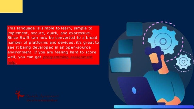 This language is simple to learn, simple to
implement, secure, quick, and expressive.
Since Swift can now be converted to a broad
number of platforms and devic es, it's great to
see it being developed in an open-sourc e
environment. If you are feeling hard to score
well, you can get programming assignment
help.
 