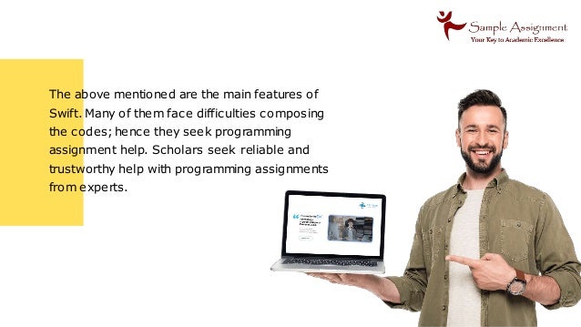 The above mentioned are the main features of
Swift. Many of them face difficulties composing
the codes;hence they seek programming
assignment help. Scholars seek reliable and
trustworthy help with programming assignments
from experts.
 