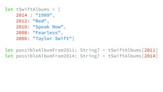 let tSwiftAlbums = [
2014 : "1989",
2012: "Red",
2010: "Speak Now",
2008: "Fearless",
2006: "Taylor Swift"]
let possibleAlbumFrom2011: String? = tSwiftAlbums[2011]
let possibleAlbumFrom2014: String? = tSwiftAlbums[2014]
 