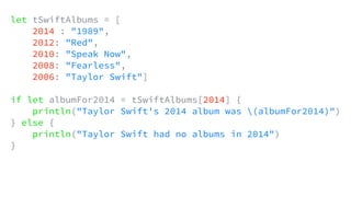 let tSwiftAlbums = [
2014 : "1989",
2012: "Red",
2010: "Speak Now",
2008: "Fearless",
2006: "Taylor Swift"]
if let albumFor2014 = tSwiftAlbums[2014] {
println("Taylor Swift's 2014 album was (albumFor2014)")
} else {
println("Taylor Swift had no albums in 2014")
}
 