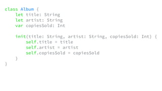 class Album {
let title: String
let artist: String
var copiesSold: Int
init(title: String, artist: String, copiesSold: Int) {
self.title = title
self.artist = artist
self.copiesSold = copiesSold
}
}
 