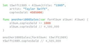 let tSwift1989 = Album(title: "1989",
artist: "Taylor Swift",
copiesSold: 4505000)
func another1000Sales(var forAlbum album: Album) {
album.copiesSold += 1000
album.copiesSold // 4,506,000
}
another1000Sales(forAlbum: tSwift1989)
tSwift1989.copiesSold // 4,505,000
 