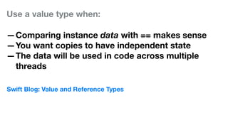 Use a value type when:
—Comparing instance data with == makes sense
—You want copies to have independent state
—The data will be used in code across multiple
threads
Swift Blog: Value and Reference Types
 