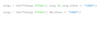 songs = tSwiftSongs.filter({ song in song.album == "1989"})
songs = tSwiftSongs.filter({ $0.album == "1989"})
 