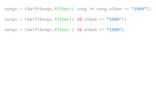 songs = tSwiftSongs.filter({ song in song.album == "1989"})
songs = tSwiftSongs.filter({ $0.album == "1989"})
songs = tSwiftSongs.filter { $0.album == "1989"}
 