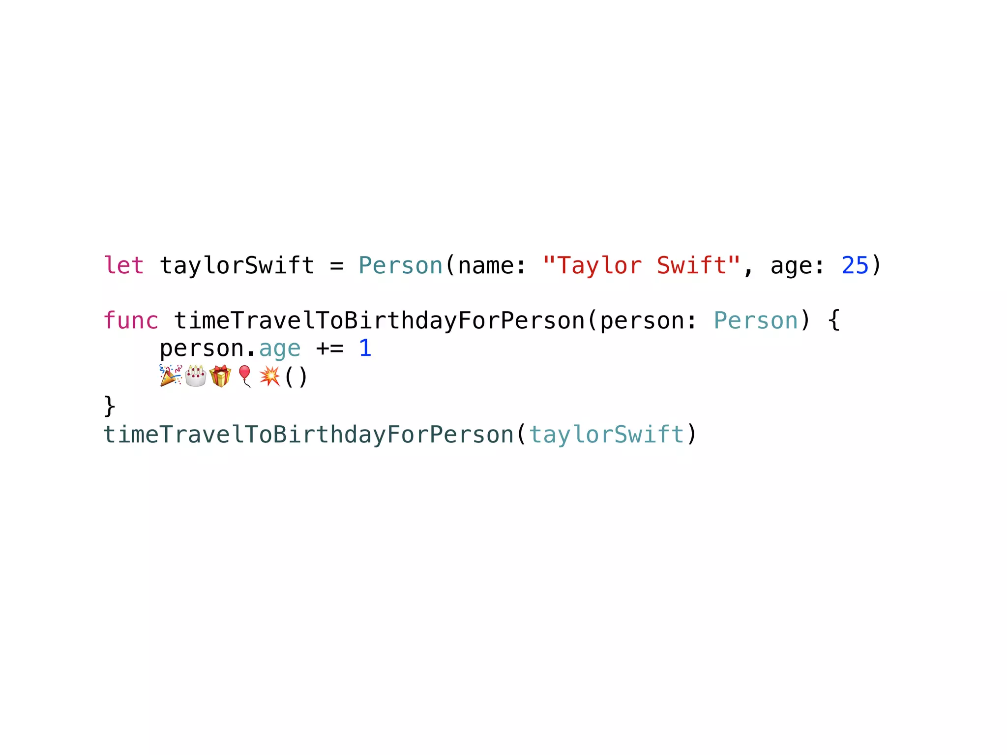 let taylorSwift = Person(name: "Taylor Swift", age: 25)
func timeTravelToBirthdayForPerson(person: Person) {
person.age += 1
🎉🎂🎁🎈💥()
}
timeTravelToBirthdayForPerson(taylorSwift)
taylorSwift.age // 26
 