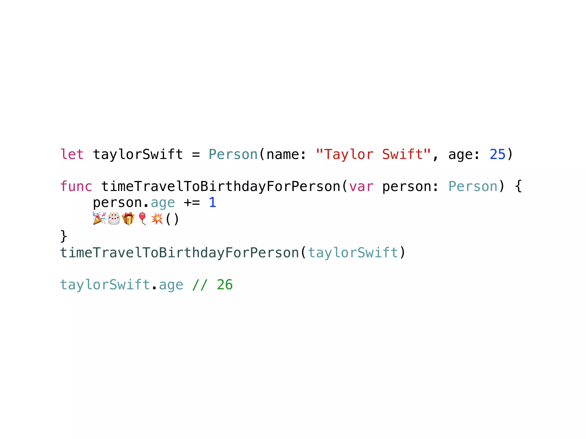 let taylorSwift = Person(name: "Taylor Swift", age: 25)
func timeTravelToBirthdayForPerson(var person: Person) {
person.age += 1
🎉🎂🎁🎈💥()
}
timeTravelToBirthdayForPerson(taylorSwift)
taylorSwift.age // 26
 