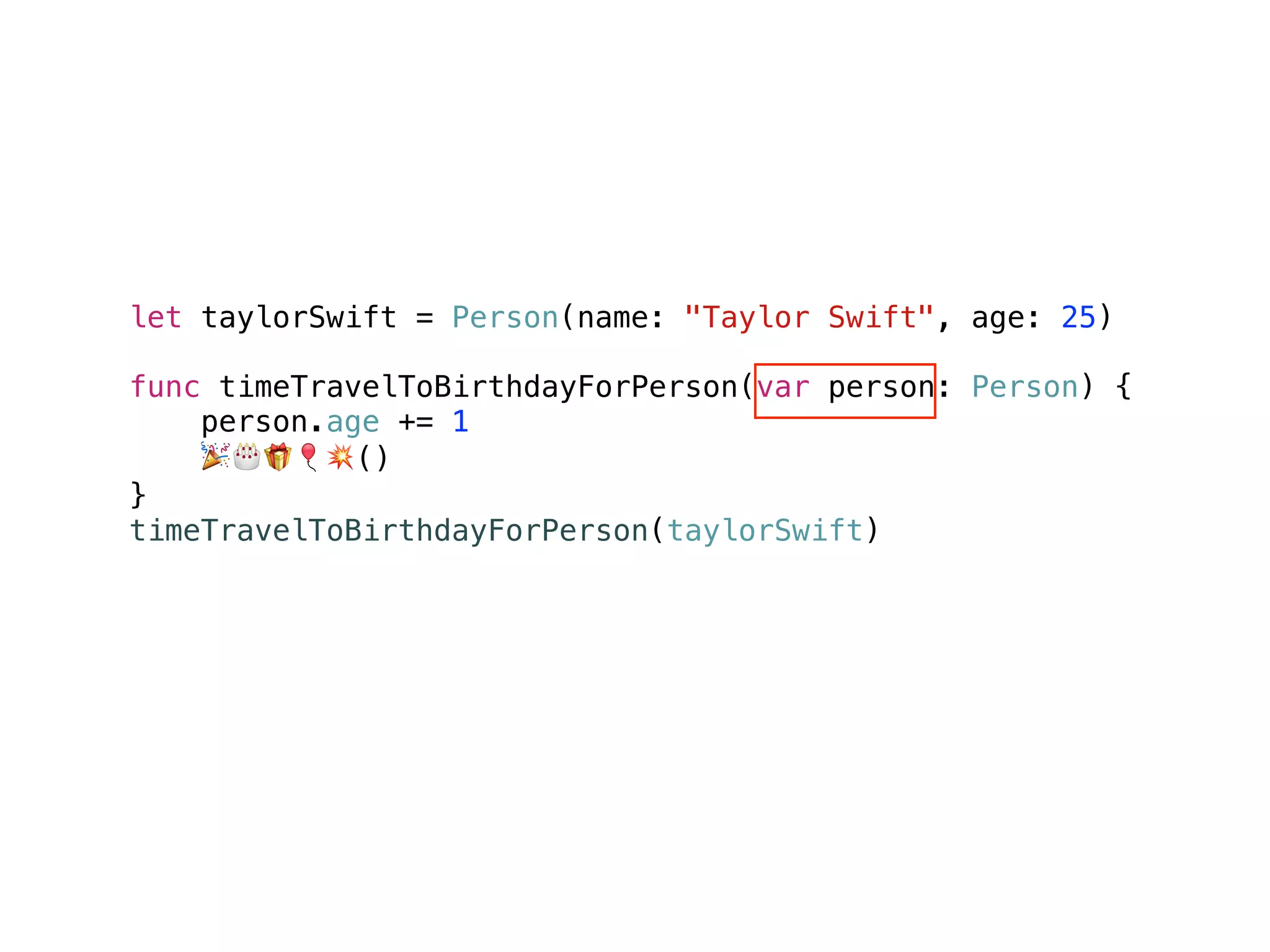 let taylorSwift = Person(name: "Taylor Swift", age: 25)
func timeTravelToBirthdayForPerson(var person: Person) {
person.age += 1
🎉🎂🎁🎈💥()
}
timeTravelToBirthdayForPerson(taylorSwift)
taylorSwift.age // 25
 
