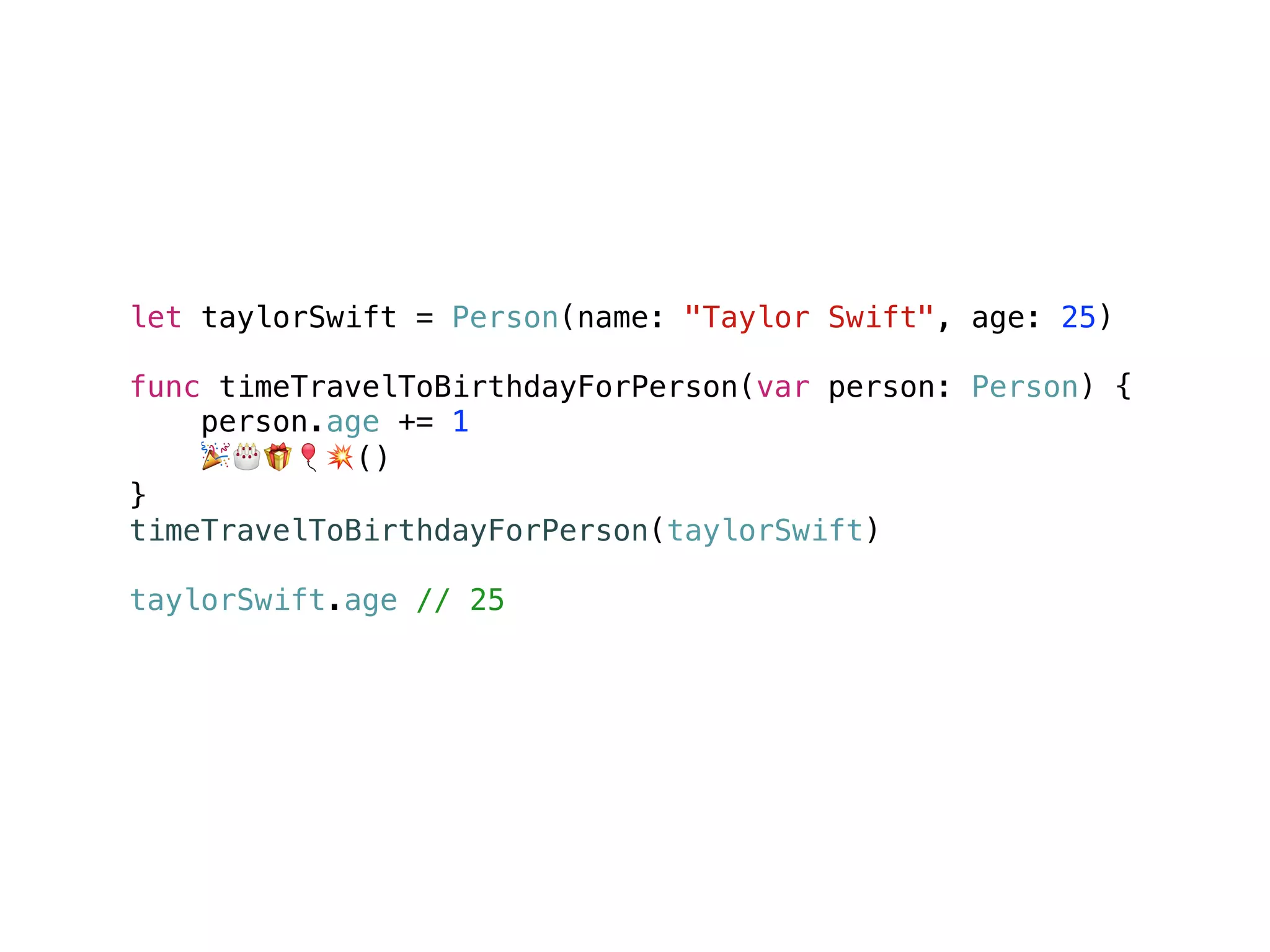 let taylorSwift = Person(name: "Taylor Swift", age: 25)
func timeTravelToBirthdayForPerson(var person: Person) {
person.age += 1
🎉🎂🎁🎈💥()
}
timeTravelToBirthdayForPerson(taylorSwift)
taylorSwift.age // 25
 