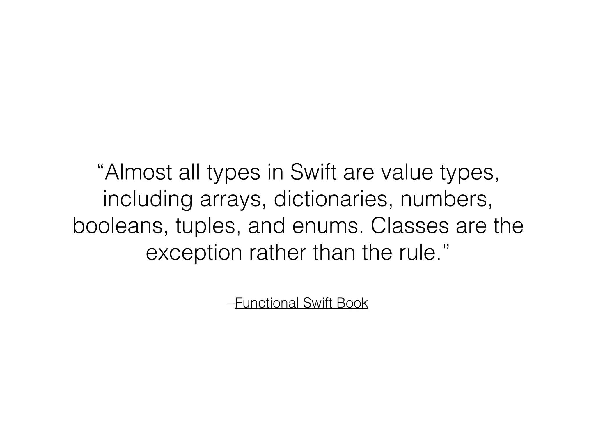 –Functional Swift Book
“Almost all types in Swift are value types,
including arrays, dictionaries, numbers,
booleans, tuples, and enums. Classes are the
exception rather than the rule.”
 