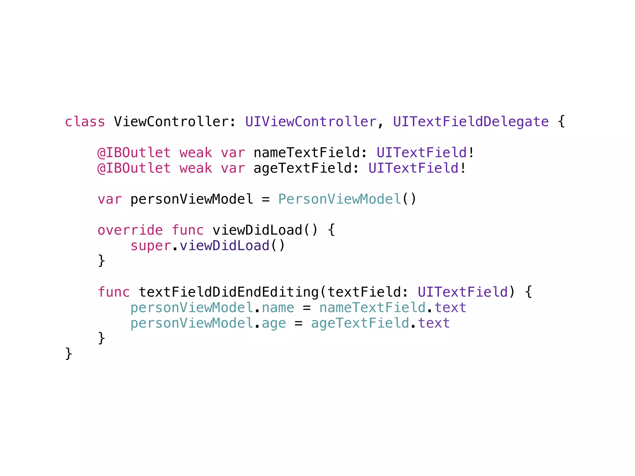 class ViewController: UIViewController, UITextFieldDelegate {
@IBOutlet weak var nameTextField: UITextField!
@IBOutlet weak var ageTextField: UITextField!
var personViewModel = PersonViewModel()
override func viewDidLoad() {
super.viewDidLoad()
}
func textFieldDidEndEditing(textField: UITextField) {
personViewModel.name = nameTextField.text
personViewModel.age = ageTextField.text
}
}
 