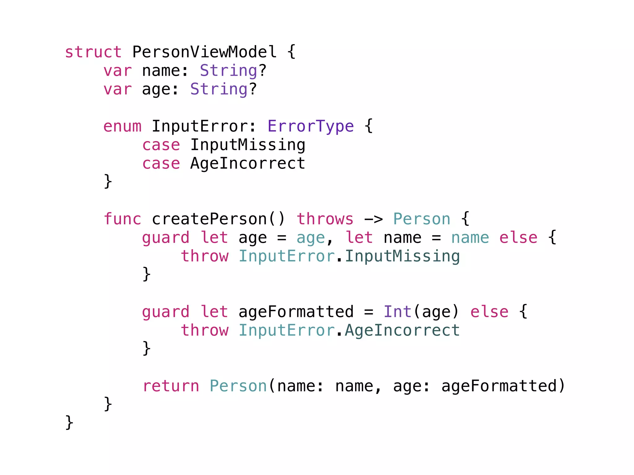struct PersonViewModel {
var name: String?
var age: String?
enum InputError: ErrorType {
case InputMissing
case AgeIncorrect
}
func createPerson() throws -> Person {
guard let age = age, let name = name else {
throw InputError.InputMissing
}
guard let ageFormatted = Int(age) else {
throw InputError.AgeIncorrect
}
return Person(name: name, age: ageFormatted)
}
}
 
