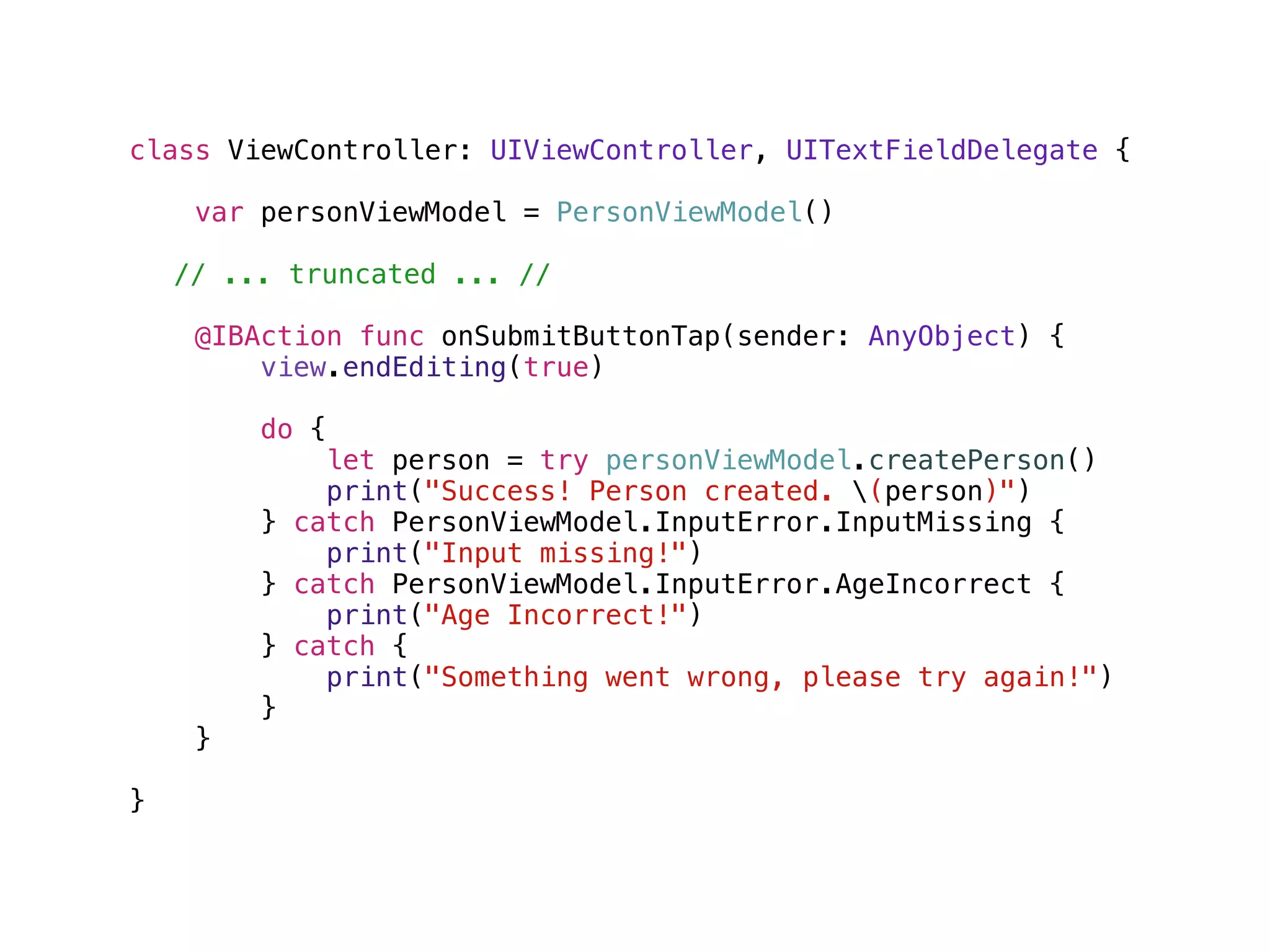 class ViewController: UIViewController, UITextFieldDelegate {
var personViewModel = PersonViewModel()
// ... truncated ... //
@IBAction func onSubmitButtonTap(sender: AnyObject) {
view.endEditing(true)
do {
let person = try personViewModel.createPerson()
print("Success! Person created. (person)")
} catch PersonViewModel.InputError.InputMissing {
print("Input missing!")
} catch PersonViewModel.InputError.AgeIncorrect {
print("Age Incorrect!")
} catch {
print("Something went wrong, please try again!")
}
}
}
 