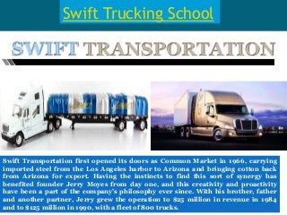 Swift Trucking School
Swift Transportation first opened its doors as Common Market in 1966, carrying
imported steel from the Los Angeles harbor to Arizona and bringing cotton back
from Arizona for export. Having the instincts to find this sort of synergy has
benefited founder Jerry Moyes from day one, and this creativity and proactivity
have been a part of the company’s philosophy ever since. With his brother, father
and another partner, Jerry grew the operation to $25 million in revenue in 1984
and to $125 million in 1990, with a fleet of 800 trucks.
 