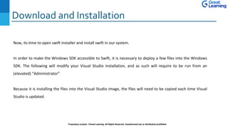 Download and Installation
Proprietary content. ©Great Learning. All Rights Reserved. Unauthorized use or distribution prohibited
Now, its time to open swift installer and install swift in our system.
In order to make the Windows SDK accessible to Swift, it is necessary to deploy a few files into the Windows
SDK. The following will modify your Visual Studio Installation, and as such will require to be run from an
(elevated) “Administrator”
Because it is installing the files into the Visual Studio image, the files will need to be copied each time Visual
Studio is updated.
 