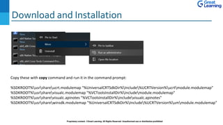 Download and Installation
Proprietary content. ©Great Learning. All Rights Reserved. Unauthorized use or distribution prohibited
Copy these with copy command and run it in the command prompt:
%SDKROOT%usrshareucrt.modulemap "%UniversalCRTSdkDir%Include%UCRTVersion%ucrtmodule.modulemap"
%SDKROOT%usrsharevisualc.modulemap "%VCToolsInstallDir%includemodule.modulemap"
%SDKROOT%usrsharevisualc.apinotes "%VCToolsInstallDir%includevisualc.apinotes"
%SDKROOT%usrsharewinsdk.modulemap "%UniversalCRTSdkDir%Include%UCRTVersion%ummodule.modulemap"
 