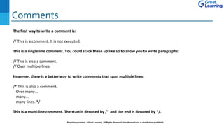Comments
Proprietary content. ©Great Learning. All Rights Reserved. Unauthorized use or distribution prohibited
The first way to write a comment is:
// This is a comment. It is not executed.
This is a single line comment. You could stack these up like so to allow you to write paragraphs:
// This is also a comment.
// Over multiple lines.
However, there is a better way to write comments that span multiple lines:
/* This is also a comment.
Over many...
many...
many lines. */
This is a multi-line comment. The start is denoted by /* and the end is denoted by */.
 