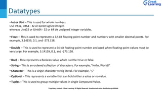 Datatypes
Proprietary content. ©Great Learning. All Rights Reserved. Unauthorized use or distribution prohibited
• Int or UInt − This is used for whole numbers.
Use Int32, Int64 - 32 or 64 bit signed integer
whereas UInt32 or UInt64 - 32 or 64 bit unsigned integer variables.
• Float − This is used to represent a 32-bit floating-point number and numbers with smaller decimal points. For
example, 3.14159, 0.1, and -273.158.
• Double − This is used to represent a 64-bit floating-point number and used when floating-point values must be
very large. For example, 3.14159, 0.1, and -273.158.
• Bool − This represents a Boolean value which is either true or false.
• String − This is an ordered collection of characters. For example, "Hello, World!"
• Character − This is a single-character string literal. For example, "C"
• Optional − This represents a variable that can hold either a value or no value.
• Tuples − This is used to group multiple values in single Compound Value.
 
