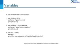 Variables
Proprietary content. ©Great Learning. All Rights Reserved. Unauthorized use or distribution prohibited
• var variableName = <initial value>
• var siteName:String
siteName = “great learning"
print(siteName)
• var siteName = “great learning"
siteName = “great learning academy"
print(siteName)
• var varA = “Swift"
var varB = 3
print("The course duration of (varA) is (varB) months.")
 
