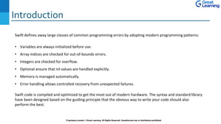 Introduction
Proprietary content. ©Great Learning. All Rights Reserved. Unauthorized use or distribution prohibited
Swift defines away large classes of common programming errors by adopting modern programming patterns:
• Variables are always initialized before use.
• Array indices are checked for out-of-bounds errors.
• Integers are checked for overflow.
• Optional ensure that nil values are handled explicitly.
• Memory is managed automatically.
• Error handling allows controlled recovery from unexpected failures.
Swift code is compiled and optimized to get the most out of modern hardware. The syntax and standard library
have been designed based on the guiding principle that the obvious way to write your code should also
perform the best.
 