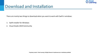 Download and Installation
Proprietary content. ©Great Learning. All Rights Reserved. Unauthorized use or distribution prohibited
There are mainly two things to download when you want to work with Swift in windows:
1. Swift installer for Windows
2. Visual Studio 2019 Community
 