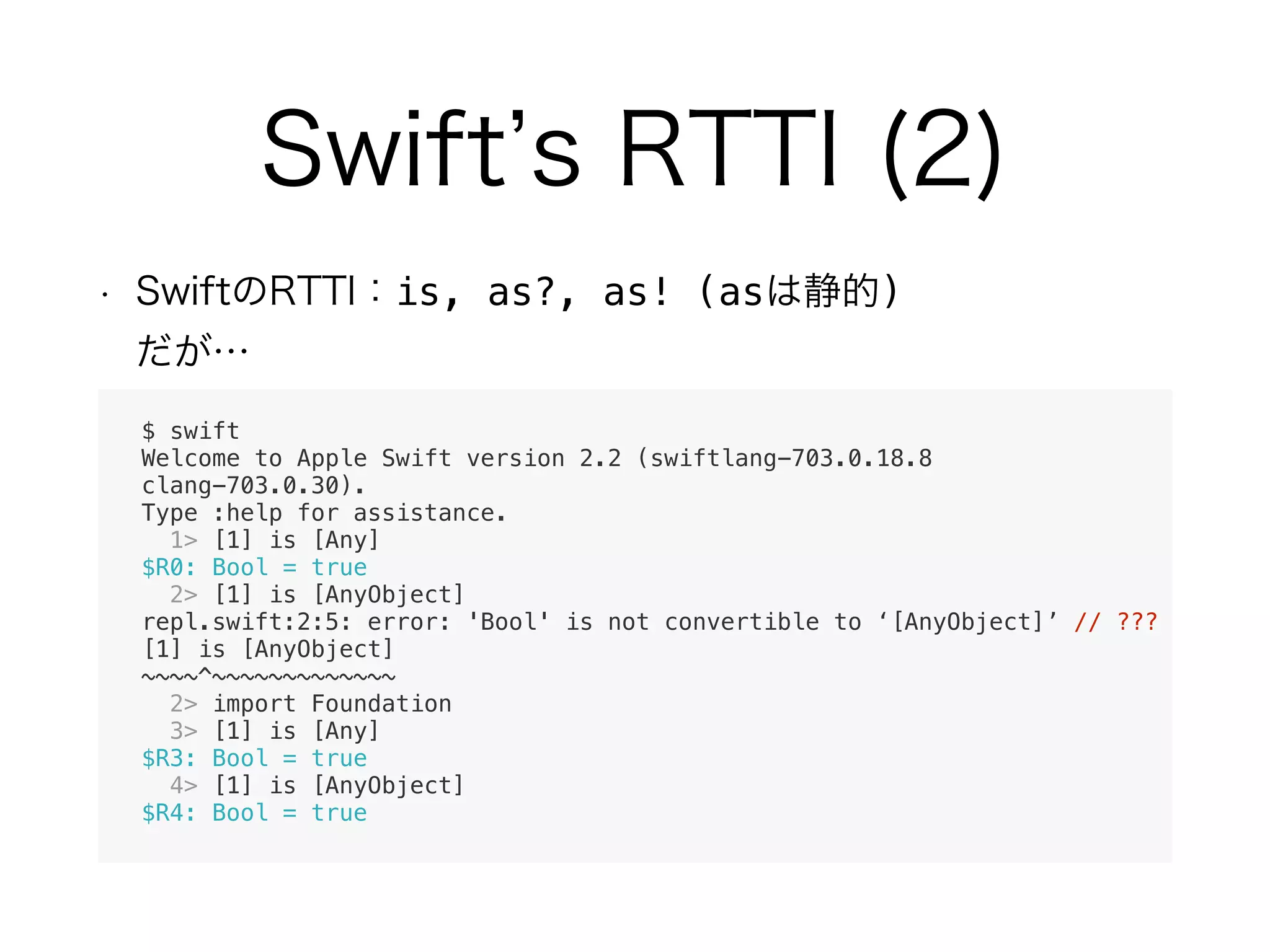 is, as?, as! (as ) 
$ swift
Welcome to Apple Swift version 2.2 (swiftlang-703.0.18.8
clang-703.0.30).
Type :help for assistance.
1> [1] is [Any]
$R0: Bool = true
2> [1] is [AnyObject]
repl.swift:2:5: error: 'Bool' is not convertible to ‘[AnyObject]’ // ???
[1] is [AnyObject]
~~~~^~~~~~~~~~~~~~
2> import Foundation
3> [1] is [Any]
$R3: Bool = true
4> [1] is [AnyObject]
$R4: Bool = true
 