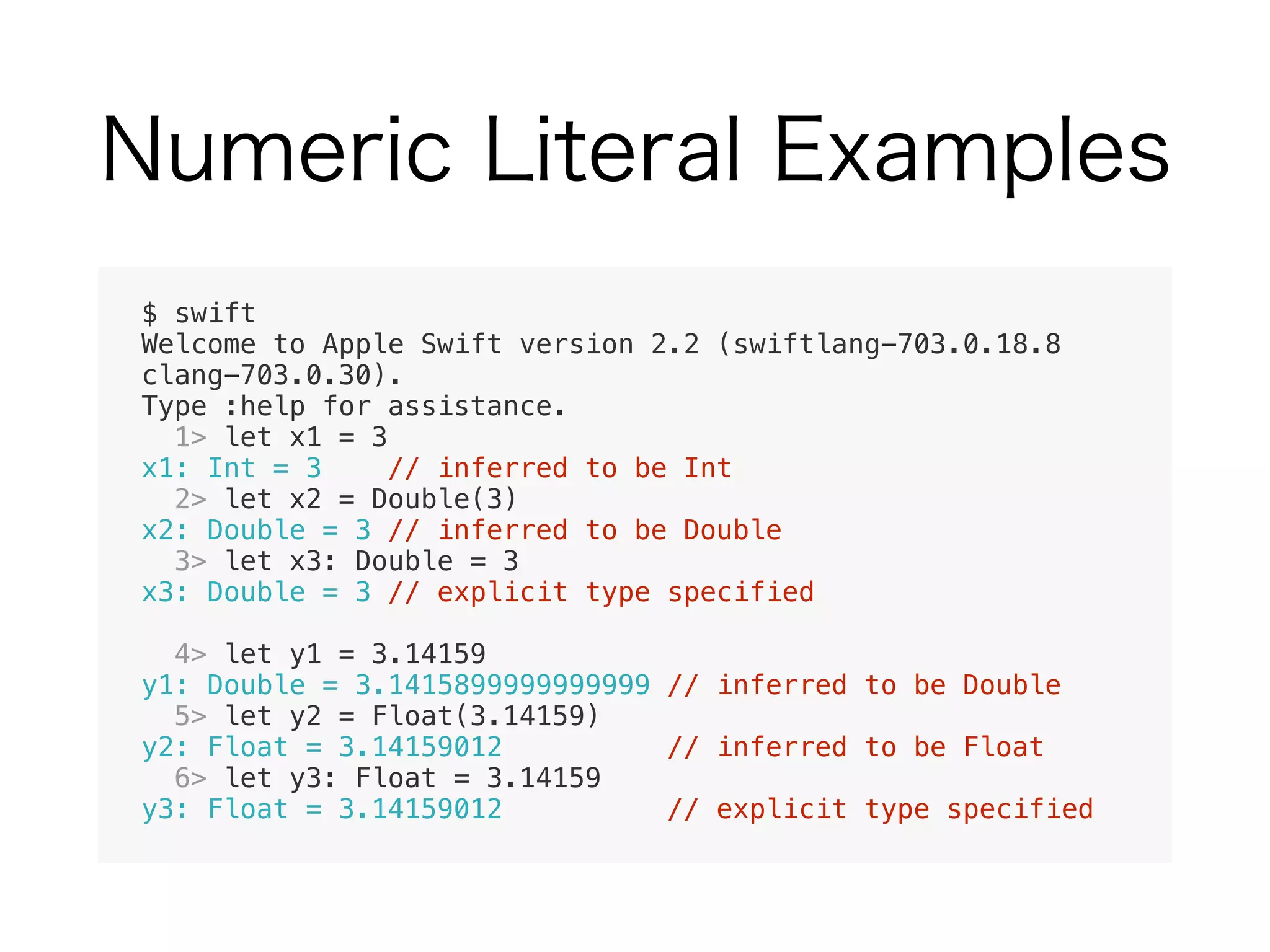 $ swift
Welcome to Apple Swift version 2.2 (swiftlang-703.0.18.8
clang-703.0.30).
Type :help for assistance.
1> let x1 = 3
x1: Int = 3 // inferred to be Int
2> let x2 = Double(3)
x2: Double = 3 // inferred to be Double
3> let x3: Double = 3
x3: Double = 3 // explicit type specified
4> let y1 = 3.14159
y1: Double = 3.1415899999999999 // inferred to be Double
5> let y2 = Float(3.14159)
y2: Float = 3.14159012 // inferred to be Float
6> let y3: Float = 3.14159
y3: Float = 3.14159012 // explicit type specified
 