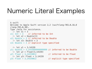 $ swift
Welcome to Apple Swift version 2.2 (swiftlang-703.0.18.8
clang-703.0.30).
Type :help for assistance.
1> let x1 = 3
x1: Int = 3 // inferred to be Int
2> let x2 = Double(3)
x2: Double = 3 // inferred to be Double
3> let x3: Double = 3
x3: Double = 3 // explicit type specified
4> let y1 = 3.14159
y1: Double = 3.1415899999999999 // inferred to be Double
5> let y2 = Float(3.14159)
y2: Float = 3.14159012 // inferred to be Float
6> let y3: Float = 3.14159
y3: Float = 3.14159012 // explicit type specified
 
