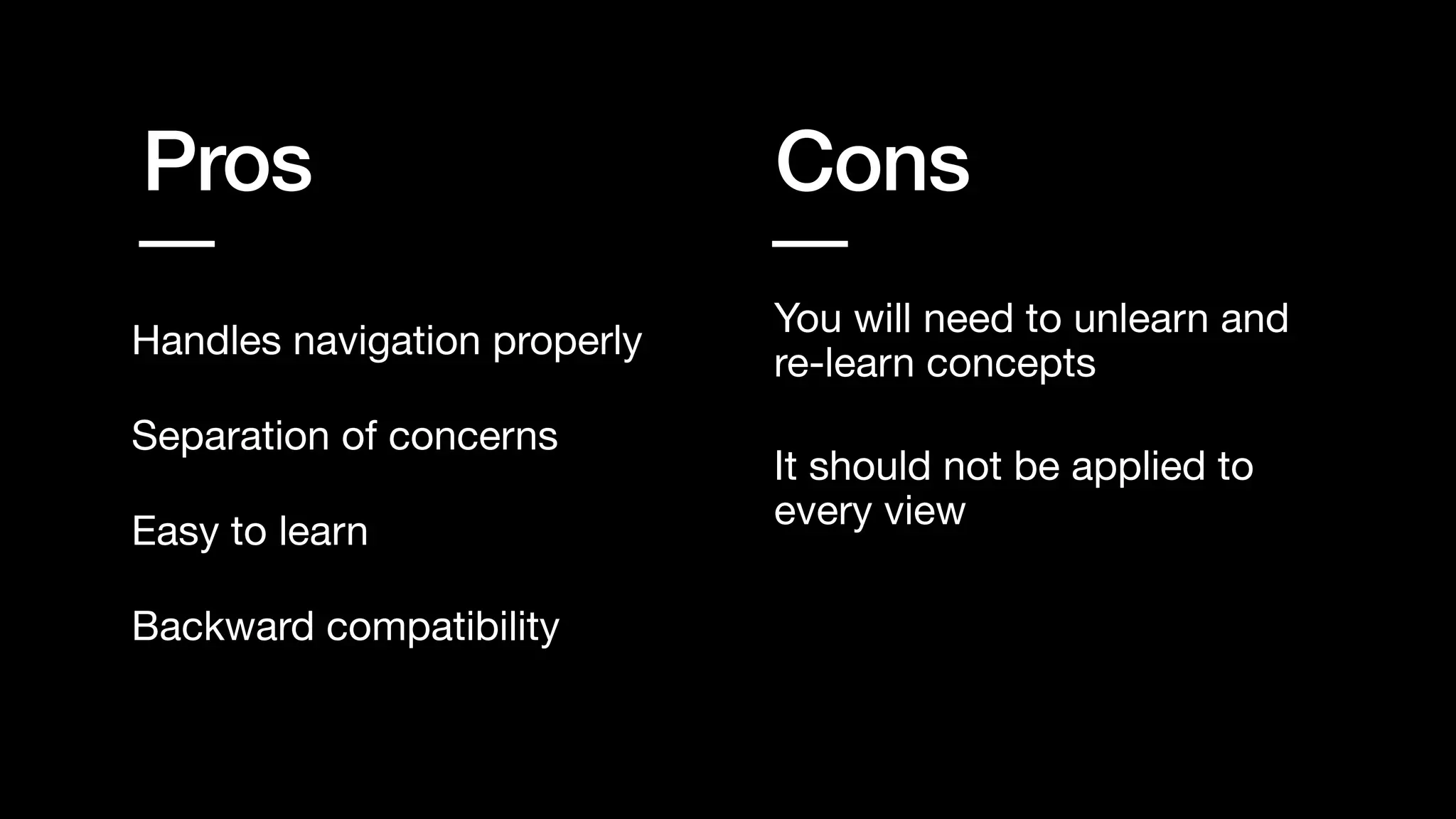 Pros Cons
Handles navigation properly
You will need to unlearn and
re-learn concepts
Backward compatibility
Separation of concerns
Easy to learn
It should not be applied to
every view
 