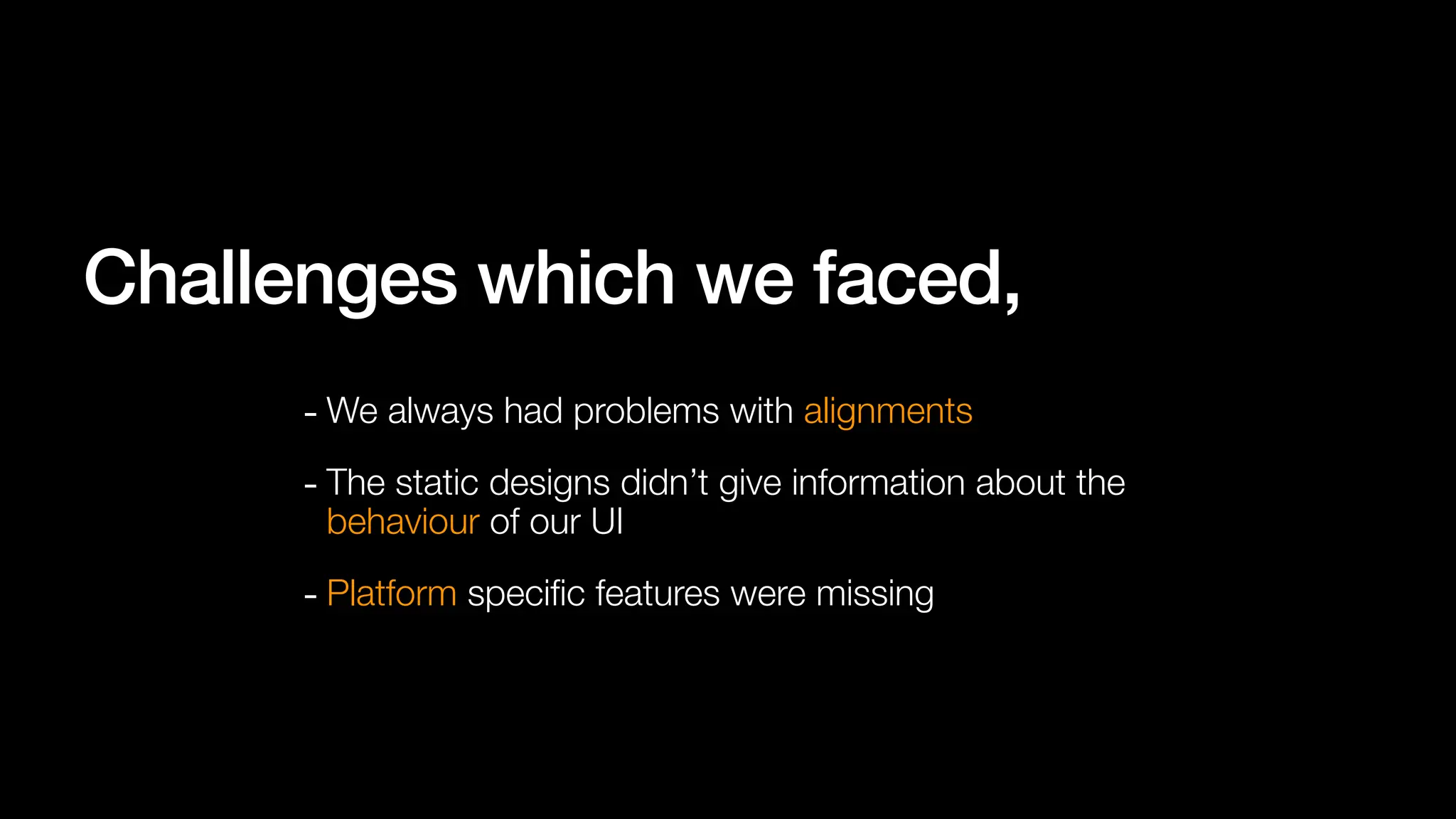 - We always had problems with alignments
Challenges which we faced,
- The static designs didn’t give information about the
behaviour of our UI
- Platform speci
fi
c features were missing
 