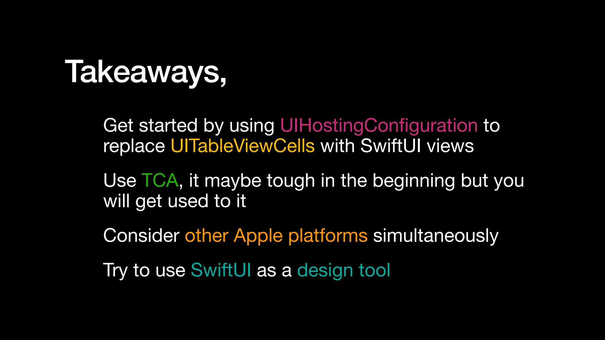 Takeaways,
Get started by using UIHostingCon
fi
guration to
replace UITableViewCells with SwiftUI views
Use TCA, it maybe tough in the beginning but you
will get used to it
Consider other Apple platforms simultaneously
Try to use SwiftUI as a design tool
 