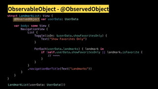 ObservableObject - @ObservedObject
struct LandmarkList: View {
@ObservedObject var userData: UserData
var body: some View {
NavigationView {
List {
Toggle(isOn: $userData.showFavoritesOnly) {
Text("Show Favorites Only")
}
ForEach(userData.landmarks) { landmark in
if !self.userData.showFavoritesOnly || landmark.isFavorite {
// ~~~~
}
}
}
.navigationBarTitle(Text("Landmarks"))
}
}
}
LandmarkList(userData: UserData())
 