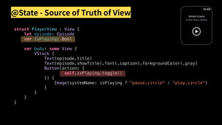 @State - Source of Truth of View
struct PlayerView : View {
let episode: Episode
var isPlaying: Bool
var body: some View {
VStack {
Text(episode.title)
Text(episode.showTitle).font(.caption).foregroundColor(.gray)
Button(action: {
self.isPlaying.toggle()
}) {
Image(systemName: isPlaying ? "pause.circle" : "play.circle")
}
}
}
}
 