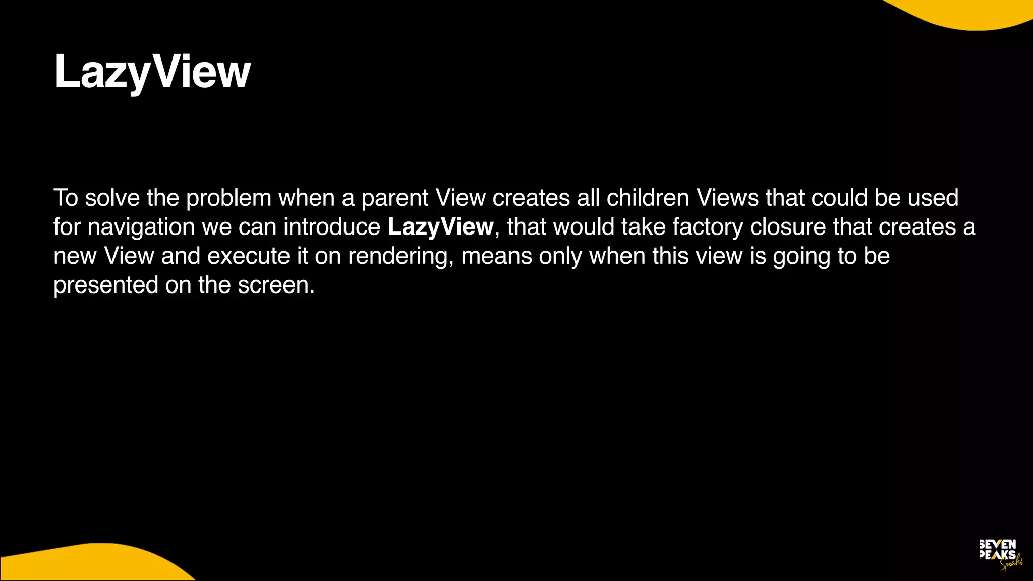 LazyView
To solve the problem when a parent View creates all children Views that could be used
for navigation we can introduce LazyView, that would take factory closure that creates a
new View and execute it on rendering, means only when this view is going to be
presented on the screen.
 