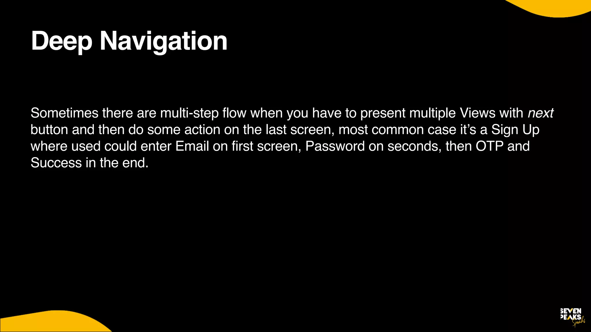 Deep Navigation
Sometimes there are multi-step flow when you have to present multiple Views with next
button and then do some action on the last screen, most common case it’s a Sign Up
where used could enter Email on first screen, Password on seconds, then OTP and
Success in the end.
 