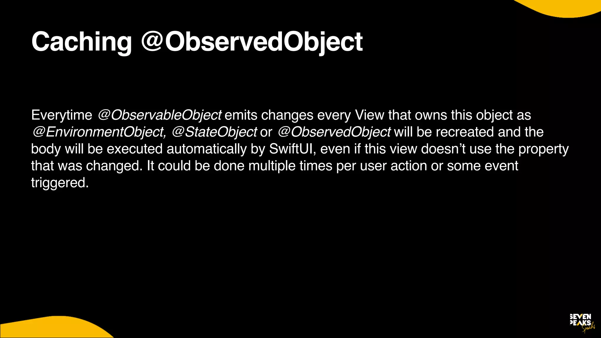 Caching @ObservedObject
Everytime @ObservableObject emits changes every View that owns this object as
@EnvironmentObject, @StateObject or @ObservedObject will be recreated and the
body will be executed automatically by SwiftUI, even if this view doesn’t use the property
that was changed. It could be done multiple times per user action or some event
triggered.
That means we have to keep View’s init() and body as simple as possible and keep free from any kind of calculations and object creations.
 