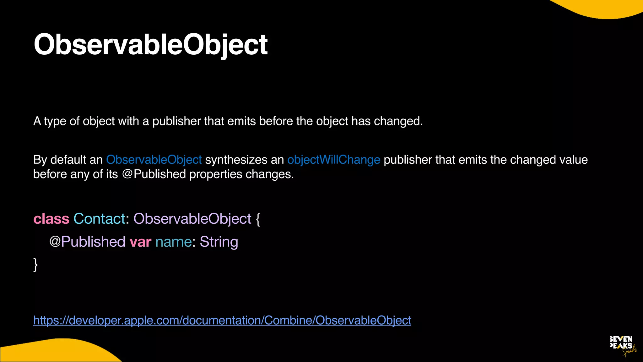 ObservableObject
A type of object with a publisher that emits before the object has changed.
 

By default an ObservableObject synthesizes an objectWillChange publisher that emits the changed value
before any of its @Published properties changes
.

class Contact: ObservableObject {

@Published var name: String

}

https://developer.apple.com/documentation/Combine/ObservableObject
 