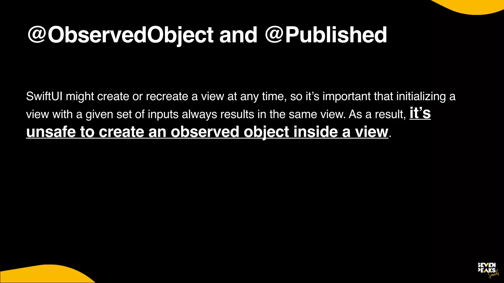 @ObservedObject and @Published
SwiftUI might create or recreate a view at any time, so it’s important that initializing a
view with a given set of inputs always results in the same view. As a result, it’s
unsafe to create an observed object inside a view.
 