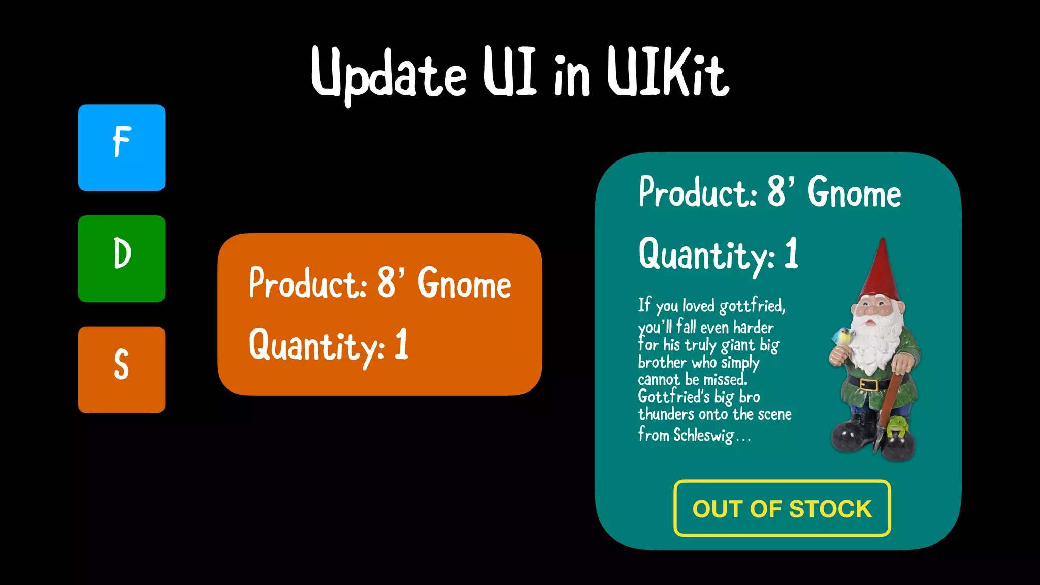 U
Update UI in UIKit
OUT OF STOCK
Product: 8’ Gnome
Product: 8’ Gnome
F
D
S
Quantity: 1
If you loved gottfried,
you’ll fall even harder
for his truly giant big
brother who simply
cannot be missed.
Gottfried's big bro
thunders onto the scene
from Schleswig…
Quantity: 1
 