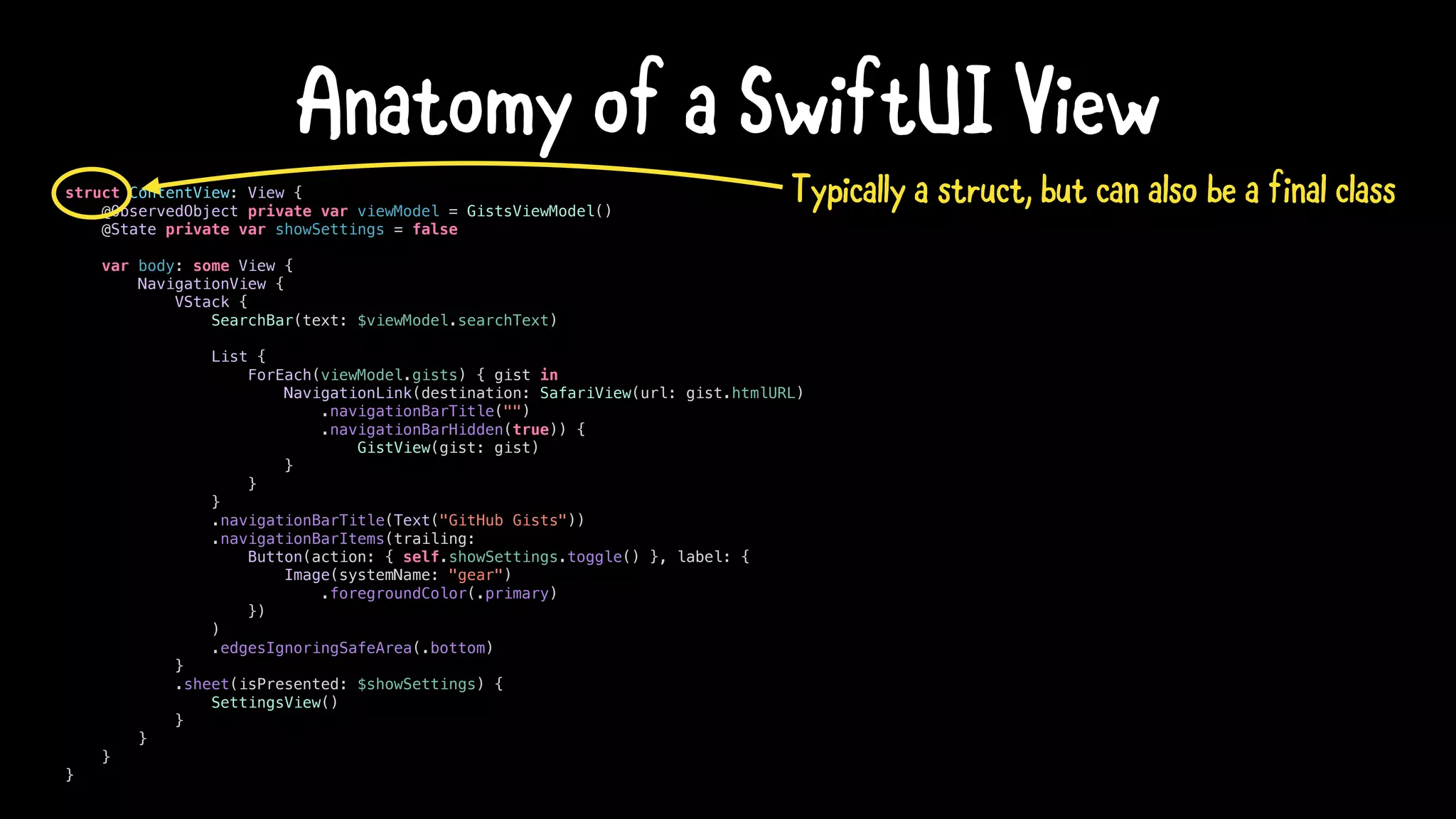 struct ContentView: View {
@ObservedObject private var viewModel = GistsViewModel()
@State private var showSettings = false
var body: some View {
NavigationView {
VStack {
SearchBar(text: $viewModel.searchText)
List {
ForEach(viewModel.gists) { gist in
NavigationLink(destination: SafariView(url: gist.htmlURL)
.navigationBarTitle("")
.navigationBarHidden(true)) {
GistView(gist: gist)
}
}
}
.navigationBarTitle(Text("GitHub Gists"))
.navigationBarItems(trailing:
Button(action: { self.showSettings.toggle() }, label: {
Image(systemName: "gear")
.foregroundColor(.primary)
})
)
.edgesIgnoringSafeArea(.bottom)
}
.sheet(isPresented: $showSettings) {
SettingsView()
}
}
}
}
Anatomy of a SwiftUI View
Typically a struct, but can also be a final class
 