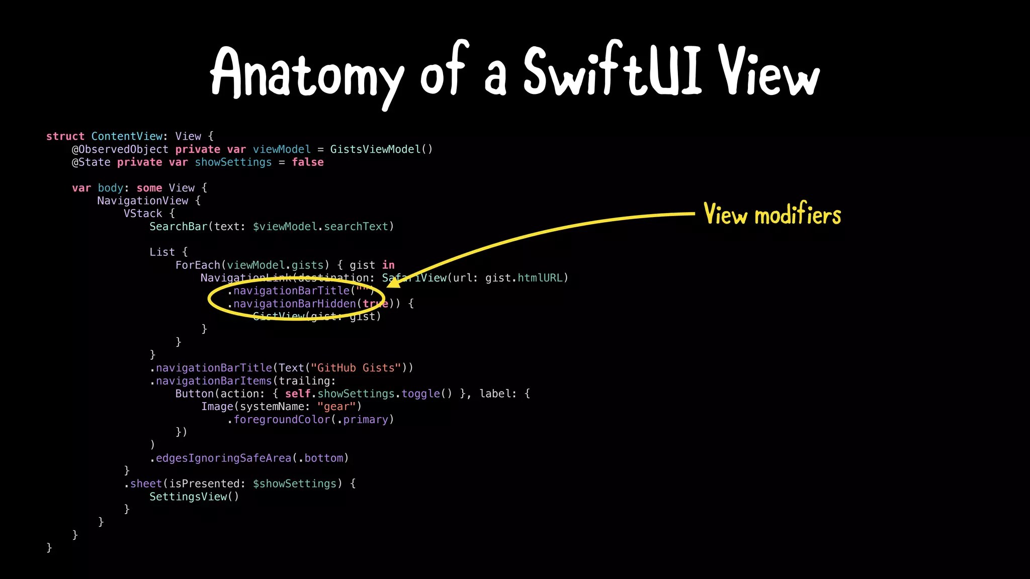 struct ContentView: View {
@ObservedObject private var viewModel = GistsViewModel()
@State private var showSettings = false
var body: some View {
NavigationView {
VStack {
SearchBar(text: $viewModel.searchText)
List {
ForEach(viewModel.gists) { gist in
NavigationLink(destination: SafariView(url: gist.htmlURL)
.navigationBarTitle("")
.navigationBarHidden(true)) {
GistView(gist: gist)
}
}
}
.navigationBarTitle(Text("GitHub Gists"))
.navigationBarItems(trailing:
Button(action: { self.showSettings.toggle() }, label: {
Image(systemName: "gear")
.foregroundColor(.primary)
})
)
.edgesIgnoringSafeArea(.bottom)
}
.sheet(isPresented: $showSettings) {
SettingsView()
}
}
}
}
Anatomy of a SwiftUI View
View modifiers
 