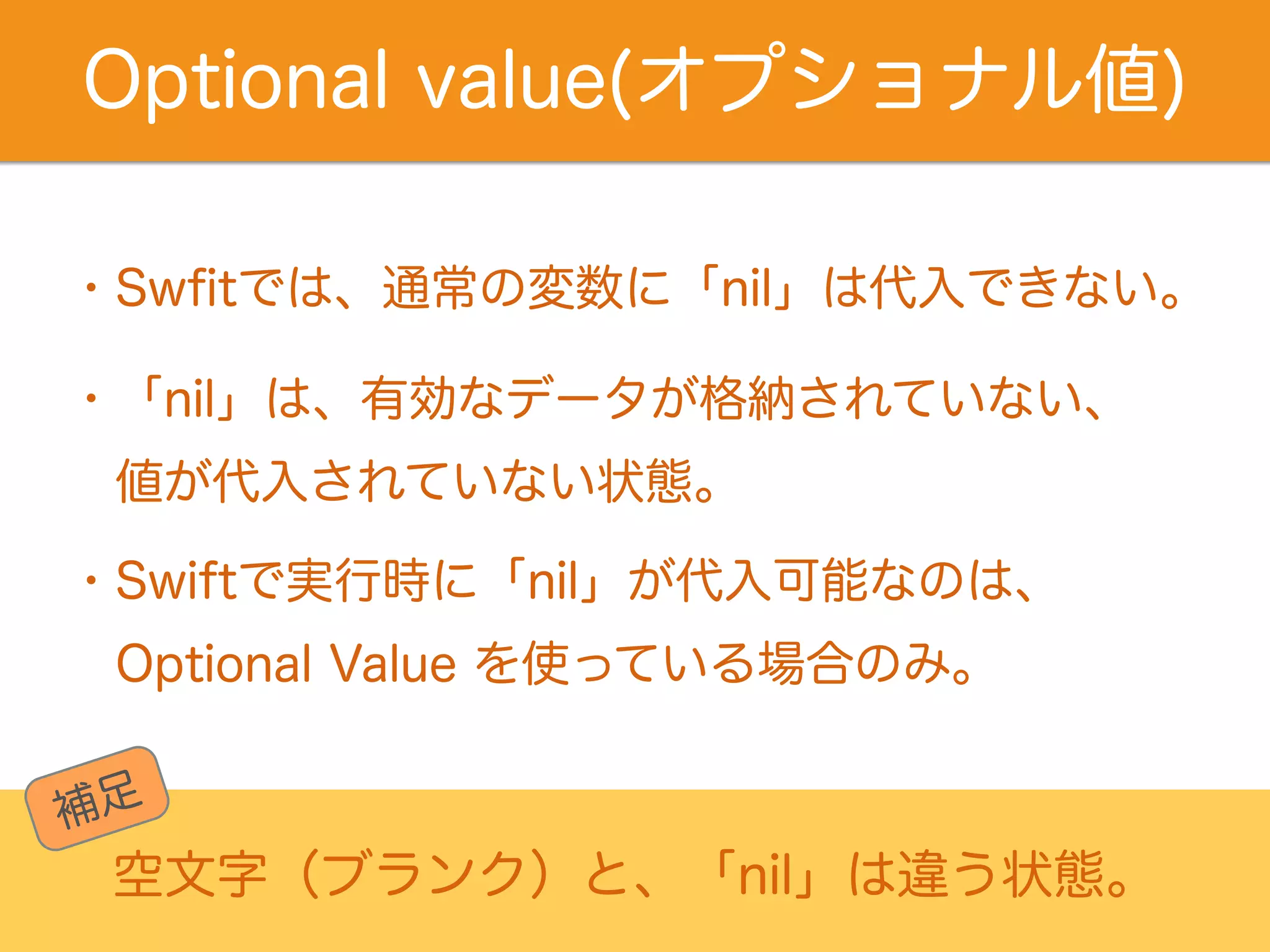 Optional value(オプショナル値) 
・Swfitでは、通常の変数に「nil」は代入できない。 
・「nil」は、有効なデータが格納されていない、 
　値が代入されていない状態。 
・Swiftで実行時に「nil」が代入可能なのは、 　 
Optional Value を使っている場合のみ。 
補足 
空文字（ブランク）と、「nil」は違う状態。 
 