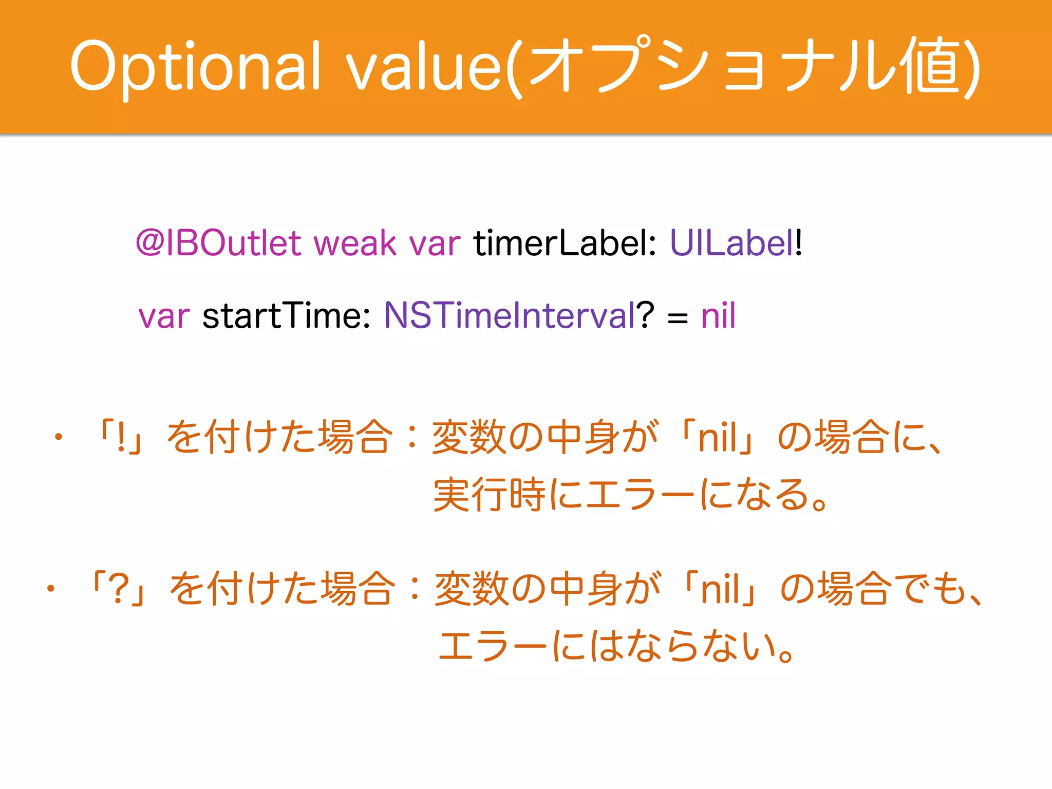 Optional value(オプショナル値) 
@IBOutlet weak var timerLabel: UILabel! 
var startTime: NSTimeInterval? = nil 
・「!」を付けた場合：変数の中身が「nil」の場合に、 
　　　　　　　　　　 実行時にエラーになる。 
・「?」を付けた場合：変数の中身が「nil」の場合でも、 
エラーにはならない。 
 