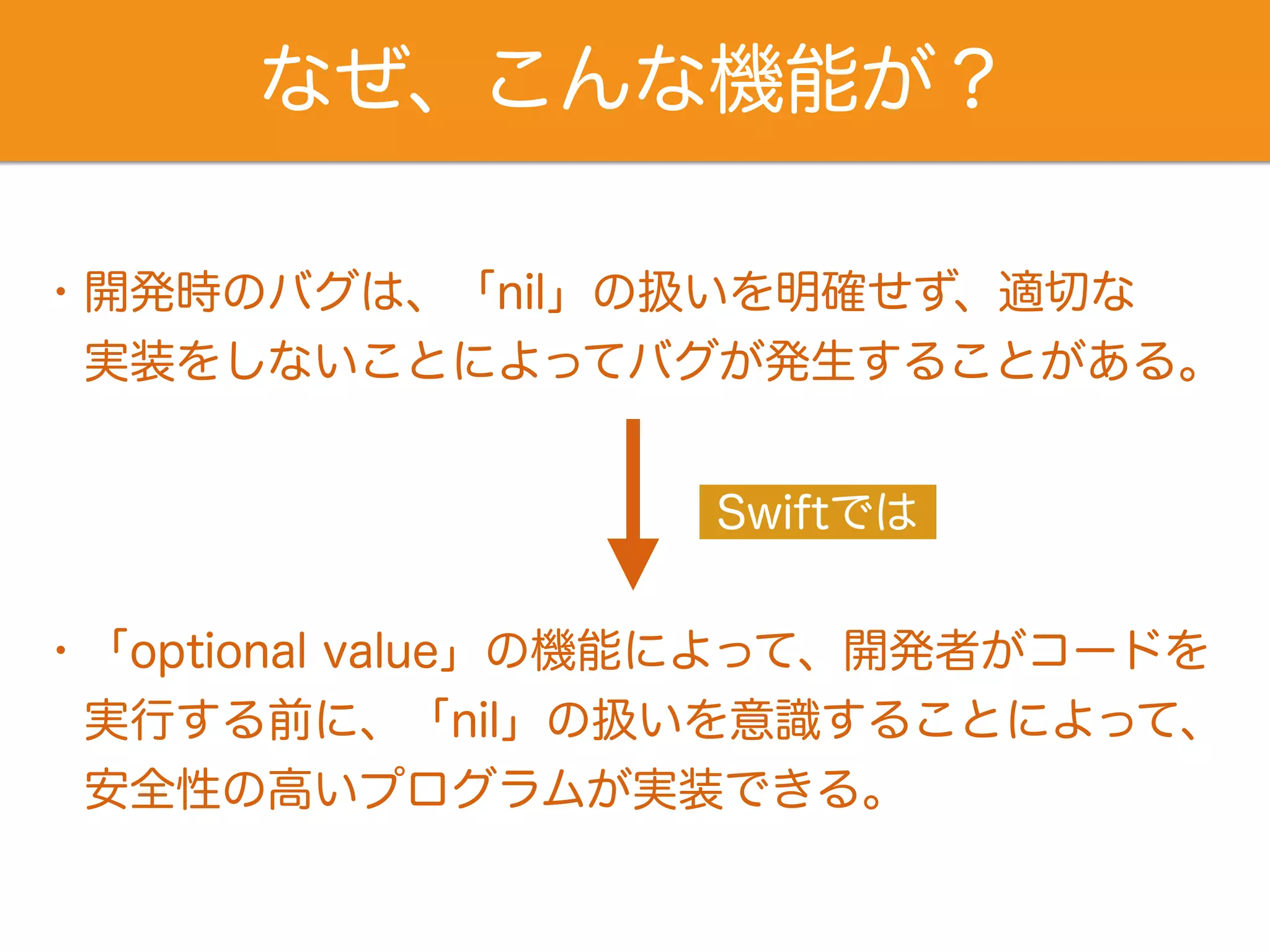 なぜ、こんな機能が？ 
・開発時のバグは、「nil」の扱いを明確せず、適切な 
　実装をしないことによってバグが発生することがある。 
Swiftでは 
・「optional value」の機能によって、開発者がコードを 
実行する前に、「nil」の扱いを意識することによって、 
　安全性の高いプログラムが実装できる。 
 