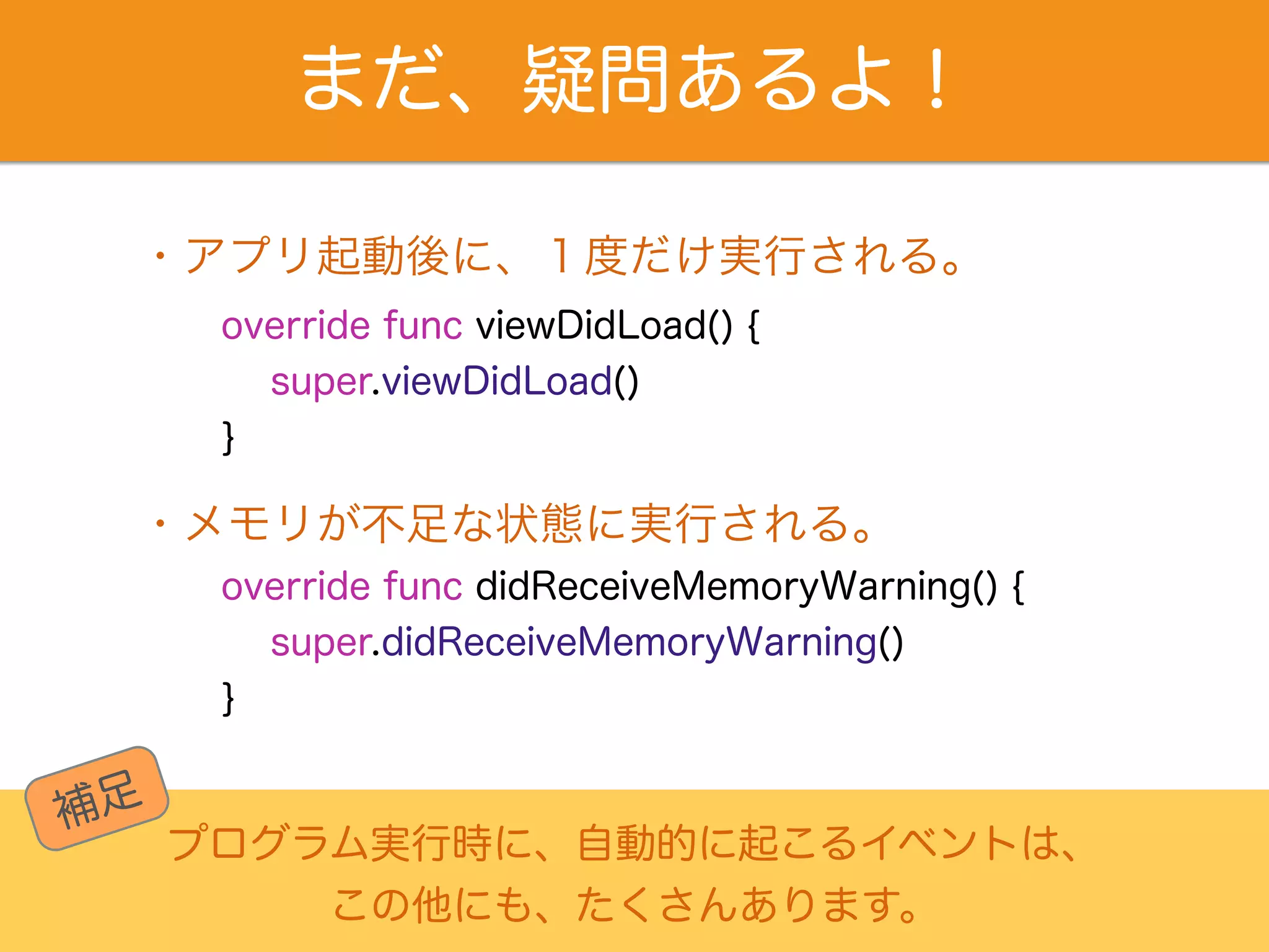 まだ、疑問あるよ！ 
・アプリ起動後に、１度だけ実行される。 
override func viewDidLoad() { 
super.viewDidLoad() 
} 
・メモリが不足な状態に実行される。 
override func didReceiveMemoryWarning() { 
super.didReceiveMemoryWarning() 
} 
プログラム実行時に、自動的に起こるイベントは、 
この他にも、たくさんあります。 
補足 
 